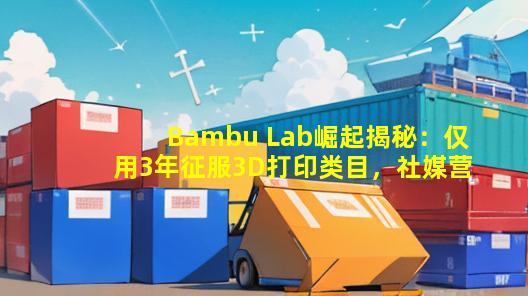 Bambu Lab崛起揭秘：仅用3年征服3D打印类目，社媒营销成关键！